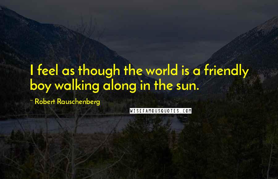 Robert Rauschenberg Quotes: I feel as though the world is a friendly boy walking along in the sun.