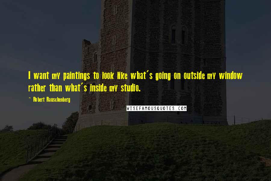 Robert Rauschenberg Quotes: I want my paintings to look like what's going on outside my window rather than what's inside my studio.