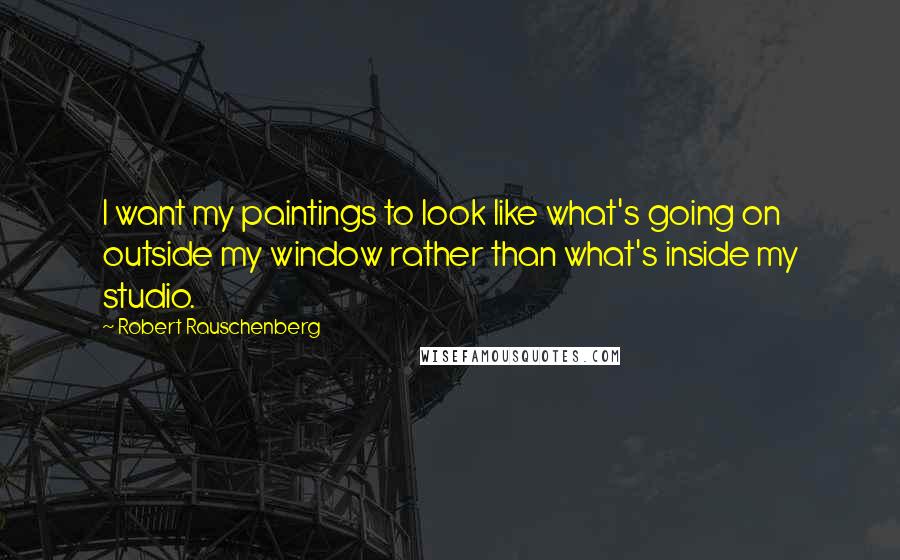 Robert Rauschenberg Quotes: I want my paintings to look like what's going on outside my window rather than what's inside my studio.