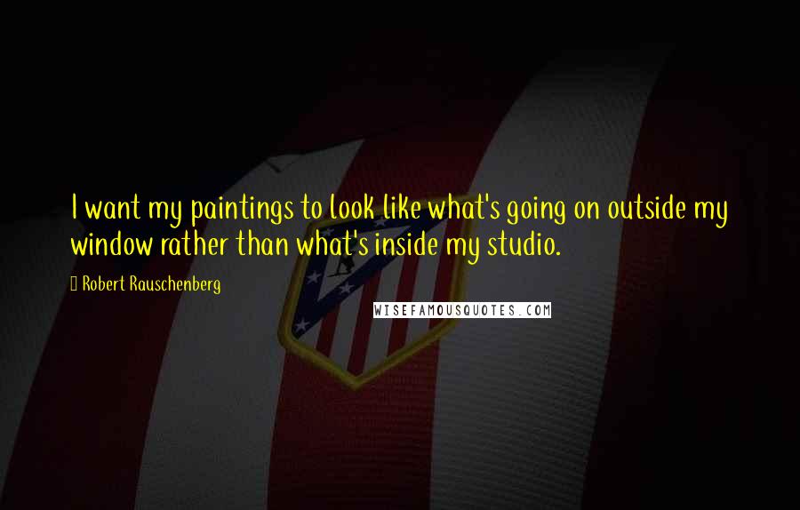 Robert Rauschenberg Quotes: I want my paintings to look like what's going on outside my window rather than what's inside my studio.