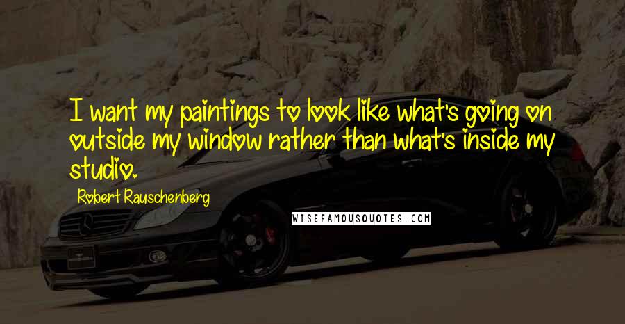 Robert Rauschenberg Quotes: I want my paintings to look like what's going on outside my window rather than what's inside my studio.