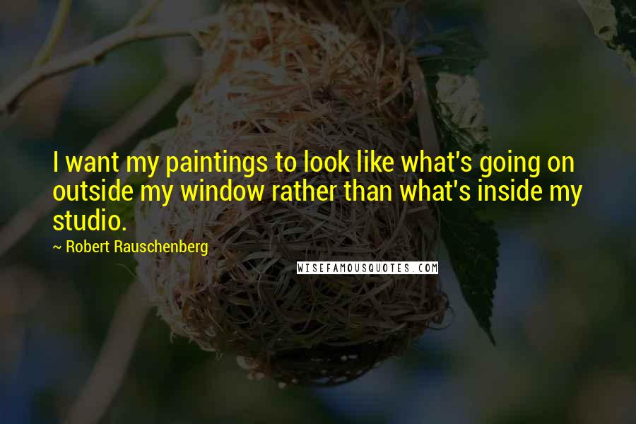 Robert Rauschenberg Quotes: I want my paintings to look like what's going on outside my window rather than what's inside my studio.