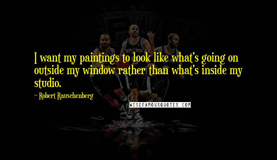 Robert Rauschenberg Quotes: I want my paintings to look like what's going on outside my window rather than what's inside my studio.