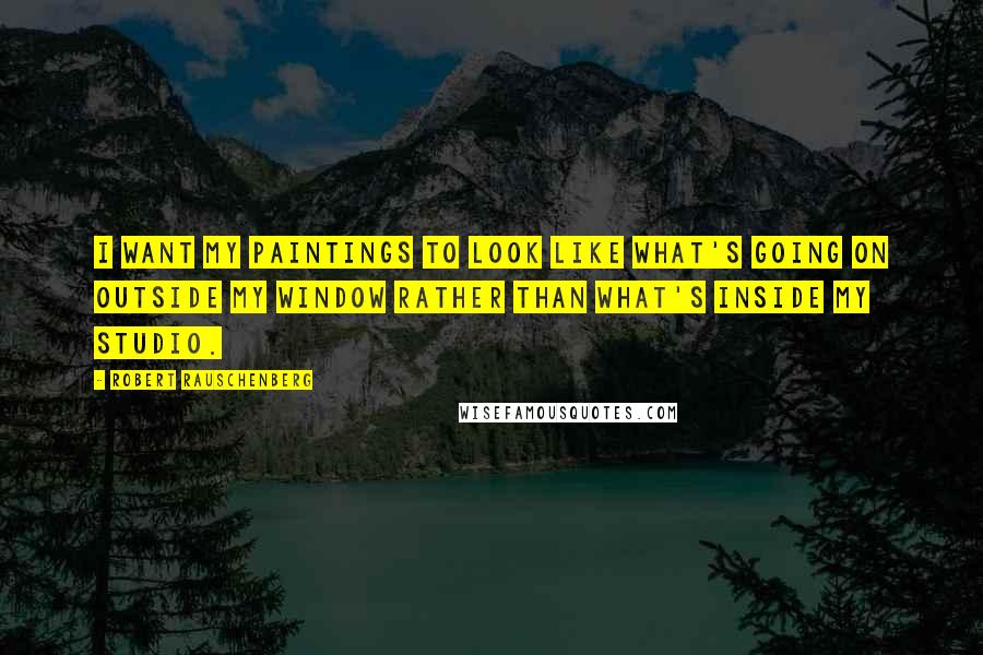 Robert Rauschenberg Quotes: I want my paintings to look like what's going on outside my window rather than what's inside my studio.