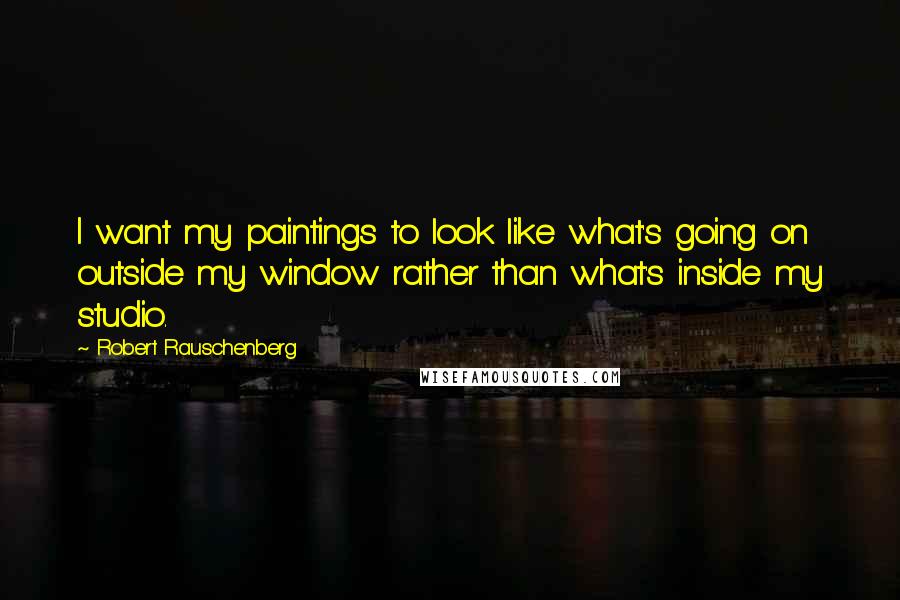 Robert Rauschenberg Quotes: I want my paintings to look like what's going on outside my window rather than what's inside my studio.