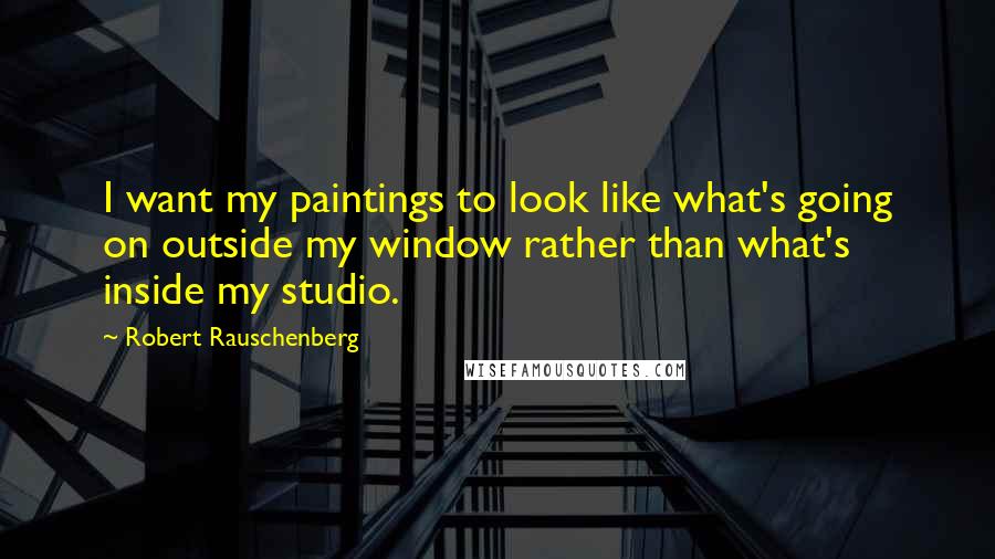 Robert Rauschenberg Quotes: I want my paintings to look like what's going on outside my window rather than what's inside my studio.