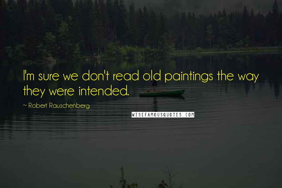Robert Rauschenberg Quotes: I'm sure we don't read old paintings the way they were intended.