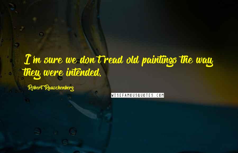 Robert Rauschenberg Quotes: I'm sure we don't read old paintings the way they were intended.