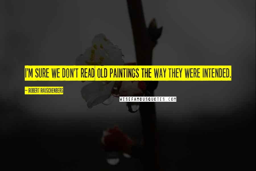 Robert Rauschenberg Quotes: I'm sure we don't read old paintings the way they were intended.