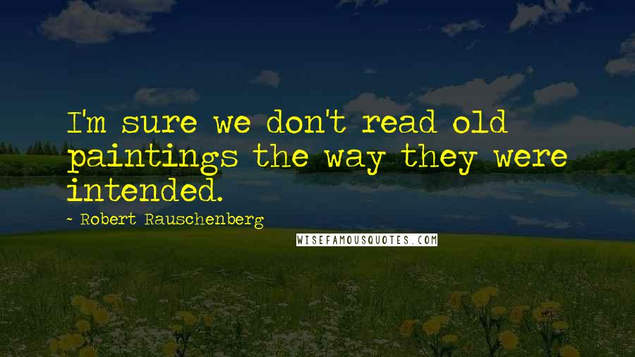 Robert Rauschenberg Quotes: I'm sure we don't read old paintings the way they were intended.