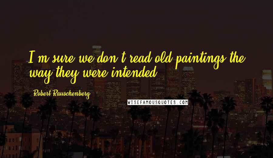 Robert Rauschenberg Quotes: I'm sure we don't read old paintings the way they were intended.