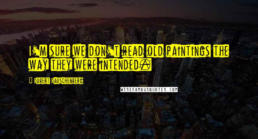 Robert Rauschenberg Quotes: I'm sure we don't read old paintings the way they were intended.