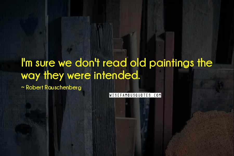 Robert Rauschenberg Quotes: I'm sure we don't read old paintings the way they were intended.
