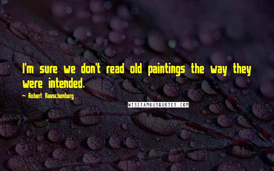 Robert Rauschenberg Quotes: I'm sure we don't read old paintings the way they were intended.