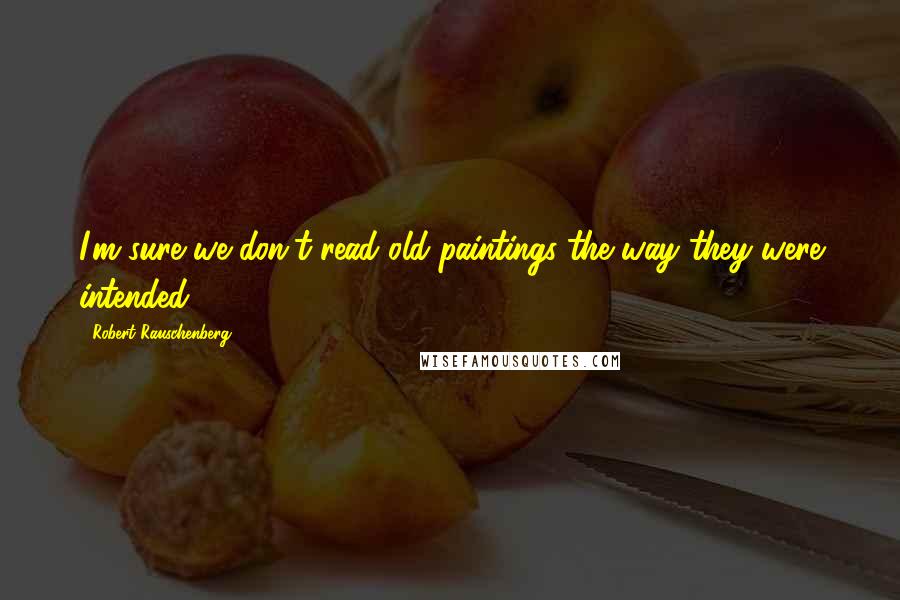 Robert Rauschenberg Quotes: I'm sure we don't read old paintings the way they were intended.