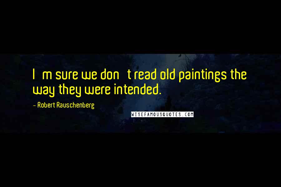 Robert Rauschenberg Quotes: I'm sure we don't read old paintings the way they were intended.