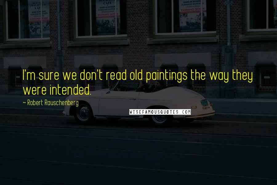Robert Rauschenberg Quotes: I'm sure we don't read old paintings the way they were intended.