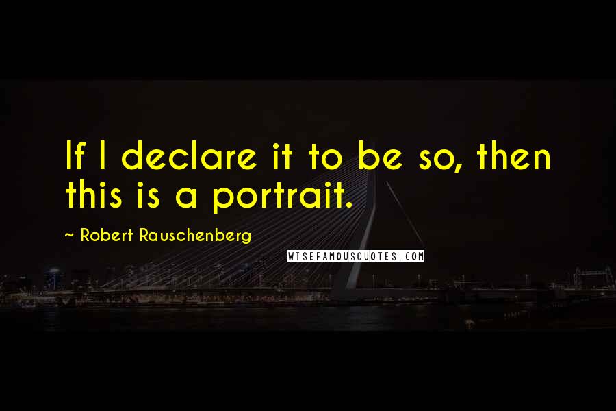 Robert Rauschenberg Quotes: If I declare it to be so, then this is a portrait.