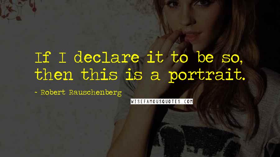 Robert Rauschenberg Quotes: If I declare it to be so, then this is a portrait.