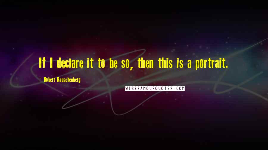 Robert Rauschenberg Quotes: If I declare it to be so, then this is a portrait.