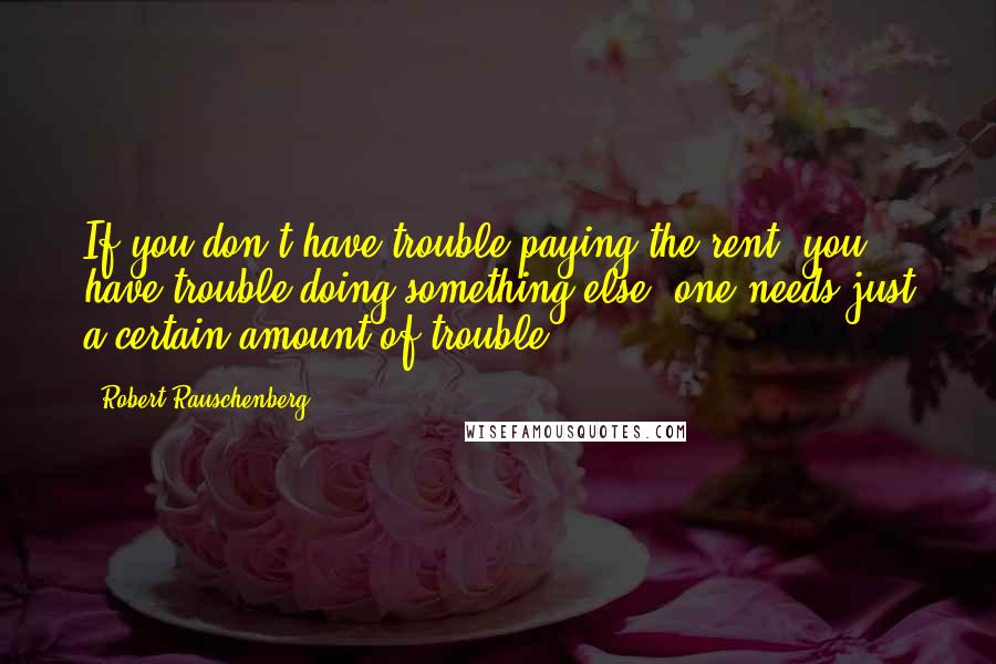 Robert Rauschenberg Quotes: If you don't have trouble paying the rent, you have trouble doing something else; one needs just a certain amount of trouble.