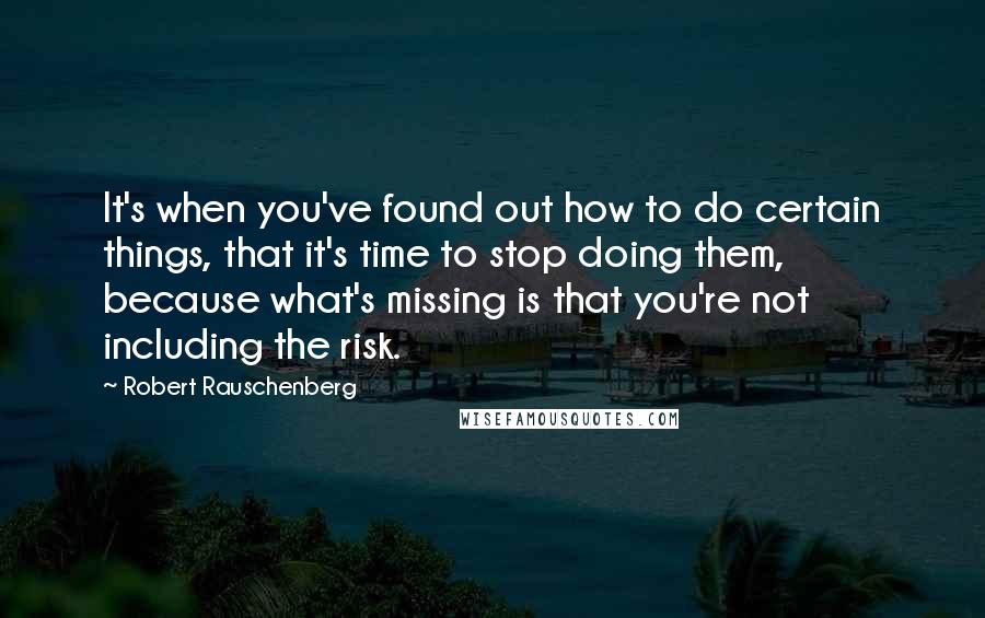 Robert Rauschenberg Quotes: It's when you've found out how to do certain things, that it's time to stop doing them, because what's missing is that you're not including the risk.