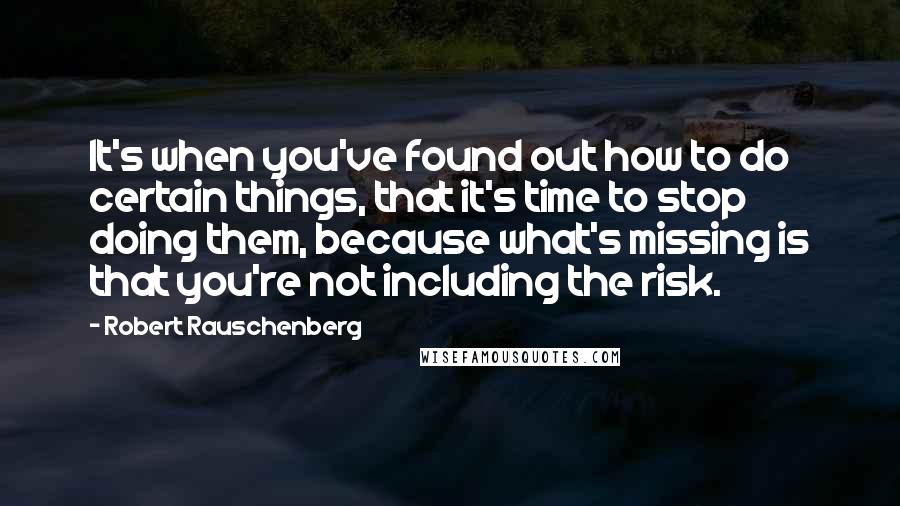 Robert Rauschenberg Quotes: It's when you've found out how to do certain things, that it's time to stop doing them, because what's missing is that you're not including the risk.