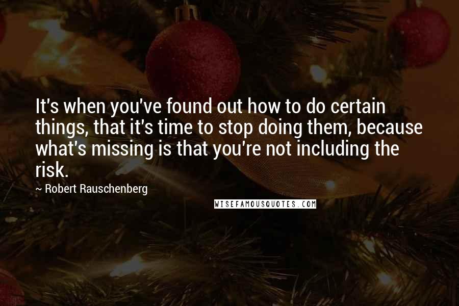 Robert Rauschenberg Quotes: It's when you've found out how to do certain things, that it's time to stop doing them, because what's missing is that you're not including the risk.