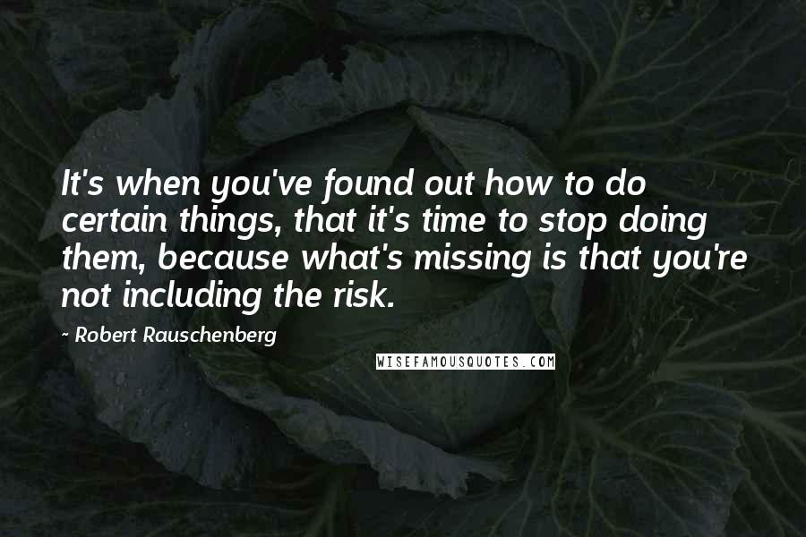 Robert Rauschenberg Quotes: It's when you've found out how to do certain things, that it's time to stop doing them, because what's missing is that you're not including the risk.