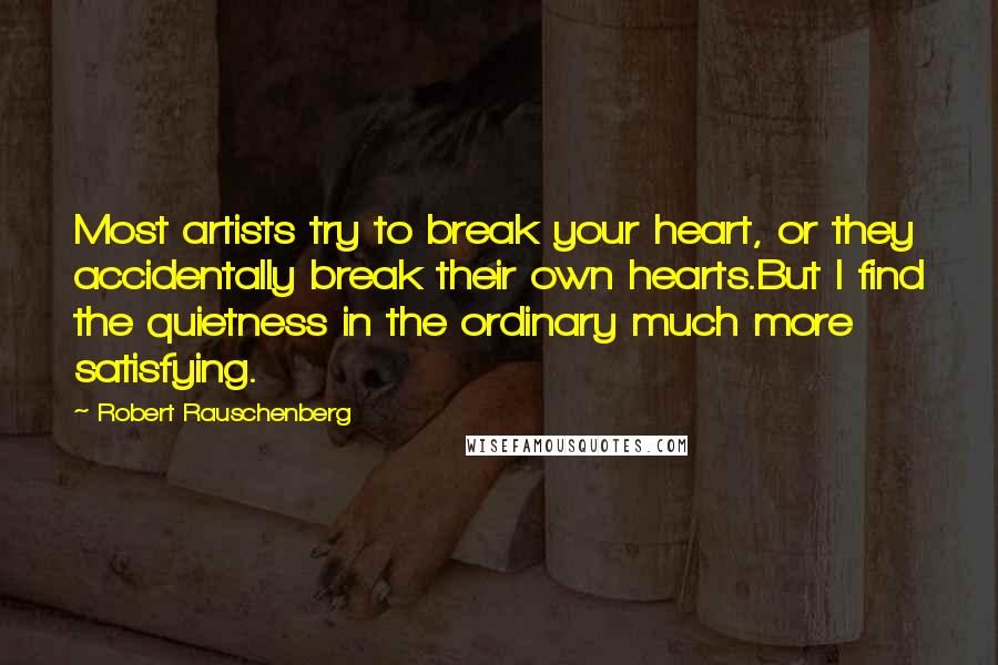 Robert Rauschenberg Quotes: Most artists try to break your heart, or they accidentally break their own hearts.But I find the quietness in the ordinary much more satisfying.