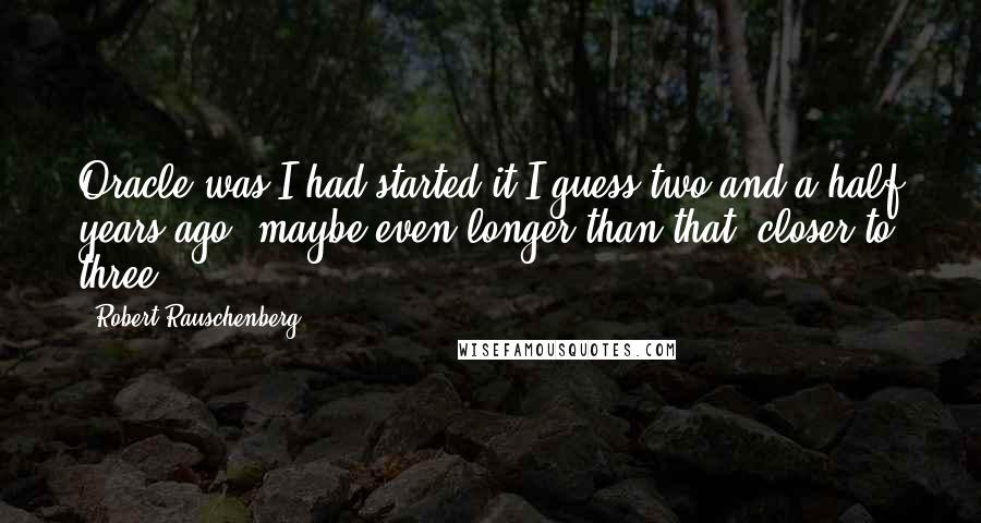 Robert Rauschenberg Quotes: Oracle was I had started it I guess two and a half years ago, maybe even longer than that, closer to three.