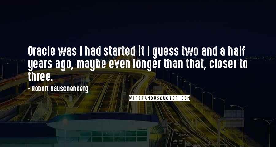 Robert Rauschenberg Quotes: Oracle was I had started it I guess two and a half years ago, maybe even longer than that, closer to three.