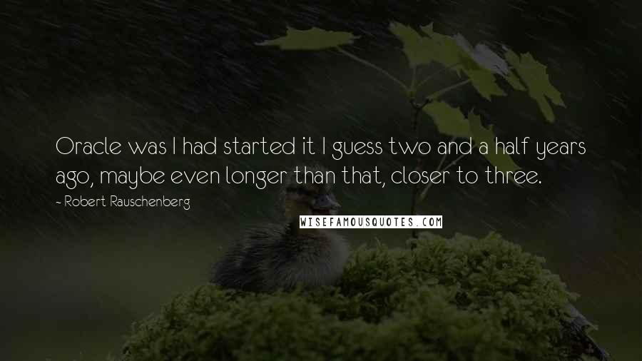 Robert Rauschenberg Quotes: Oracle was I had started it I guess two and a half years ago, maybe even longer than that, closer to three.