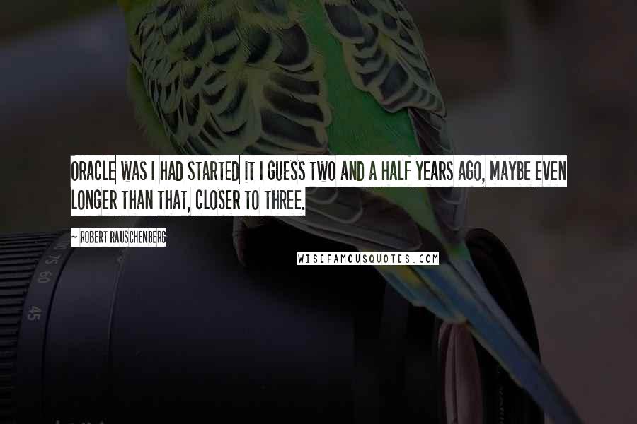 Robert Rauschenberg Quotes: Oracle was I had started it I guess two and a half years ago, maybe even longer than that, closer to three.