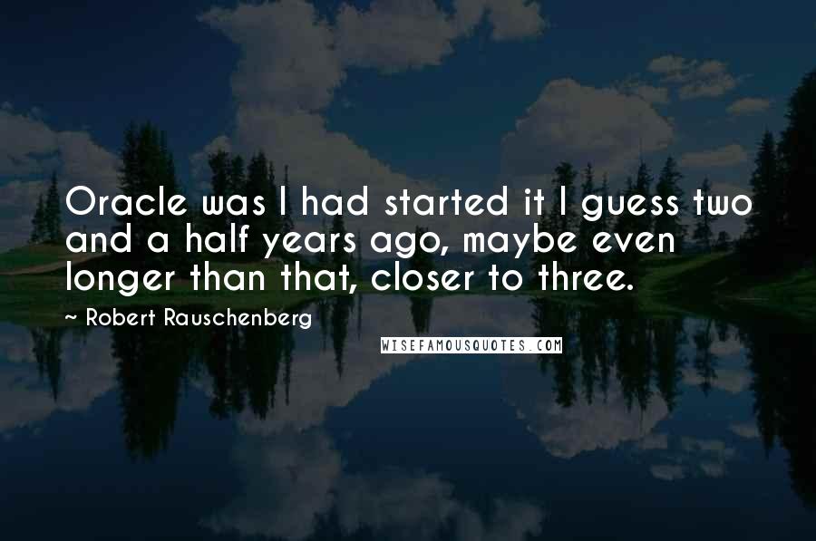 Robert Rauschenberg Quotes: Oracle was I had started it I guess two and a half years ago, maybe even longer than that, closer to three.