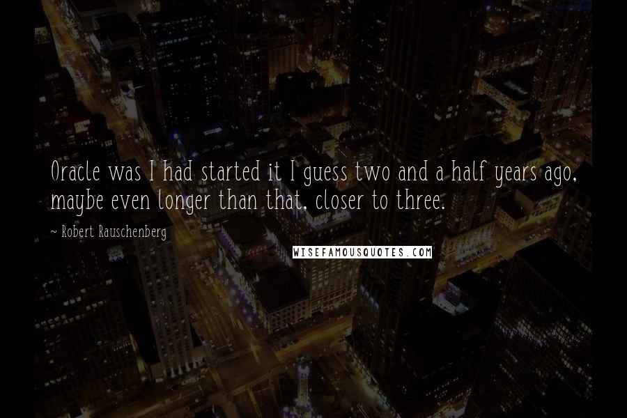 Robert Rauschenberg Quotes: Oracle was I had started it I guess two and a half years ago, maybe even longer than that, closer to three.