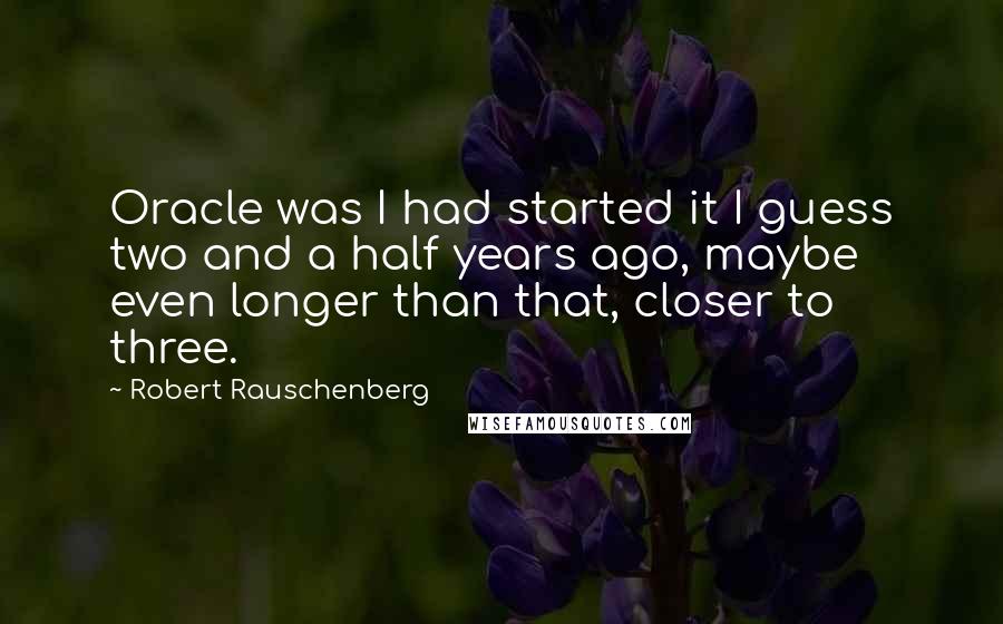 Robert Rauschenberg Quotes: Oracle was I had started it I guess two and a half years ago, maybe even longer than that, closer to three.