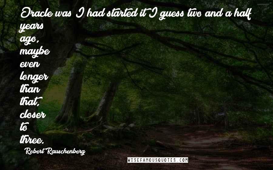 Robert Rauschenberg Quotes: Oracle was I had started it I guess two and a half years ago, maybe even longer than that, closer to three.