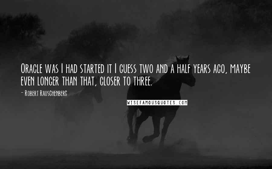 Robert Rauschenberg Quotes: Oracle was I had started it I guess two and a half years ago, maybe even longer than that, closer to three.