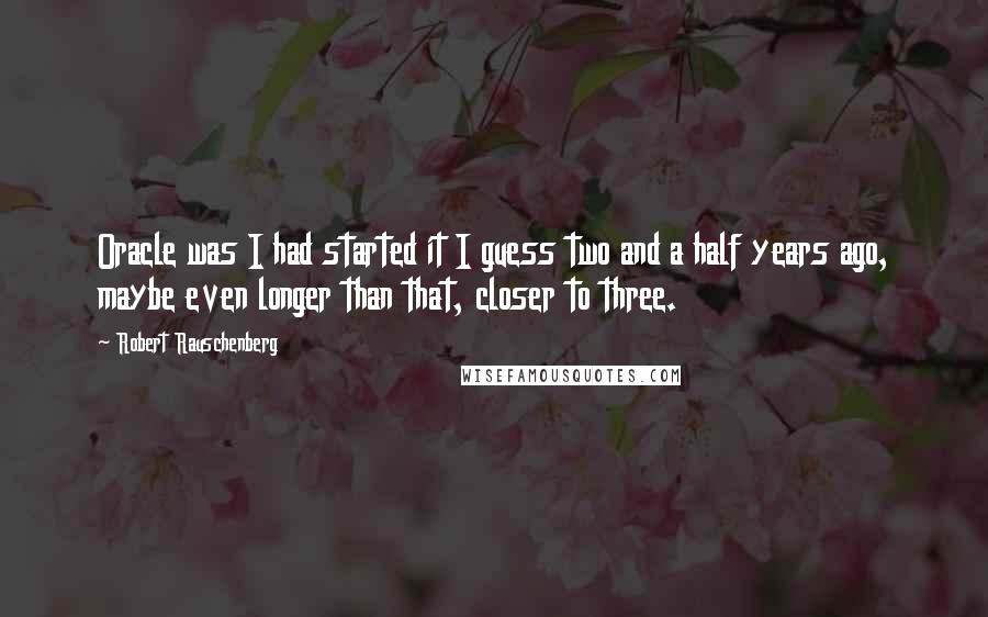 Robert Rauschenberg Quotes: Oracle was I had started it I guess two and a half years ago, maybe even longer than that, closer to three.