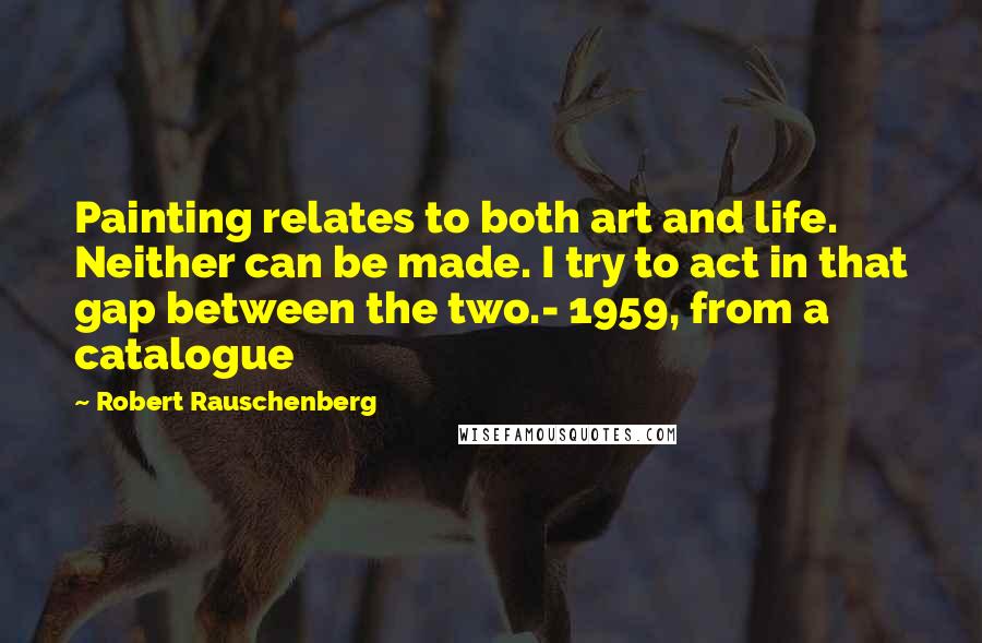 Robert Rauschenberg Quotes: Painting relates to both art and life. Neither can be made. I try to act in that gap between the two.- 1959, from a catalogue