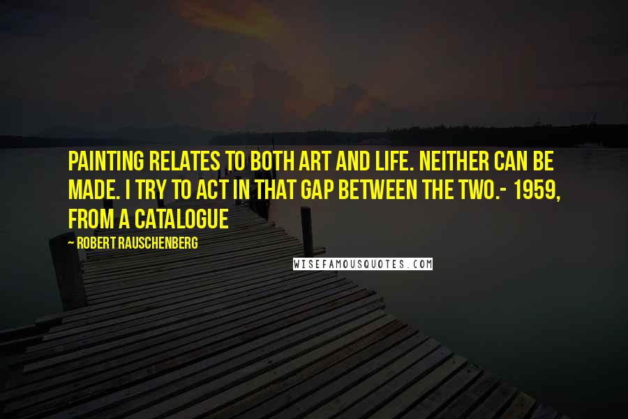 Robert Rauschenberg Quotes: Painting relates to both art and life. Neither can be made. I try to act in that gap between the two.- 1959, from a catalogue