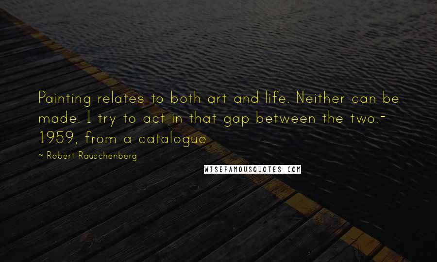 Robert Rauschenberg Quotes: Painting relates to both art and life. Neither can be made. I try to act in that gap between the two.- 1959, from a catalogue