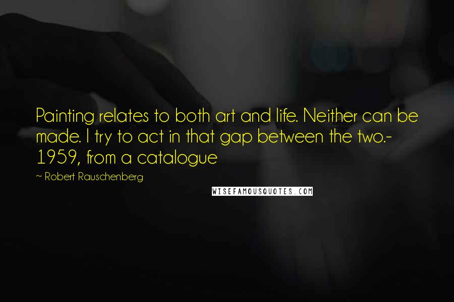 Robert Rauschenberg Quotes: Painting relates to both art and life. Neither can be made. I try to act in that gap between the two.- 1959, from a catalogue