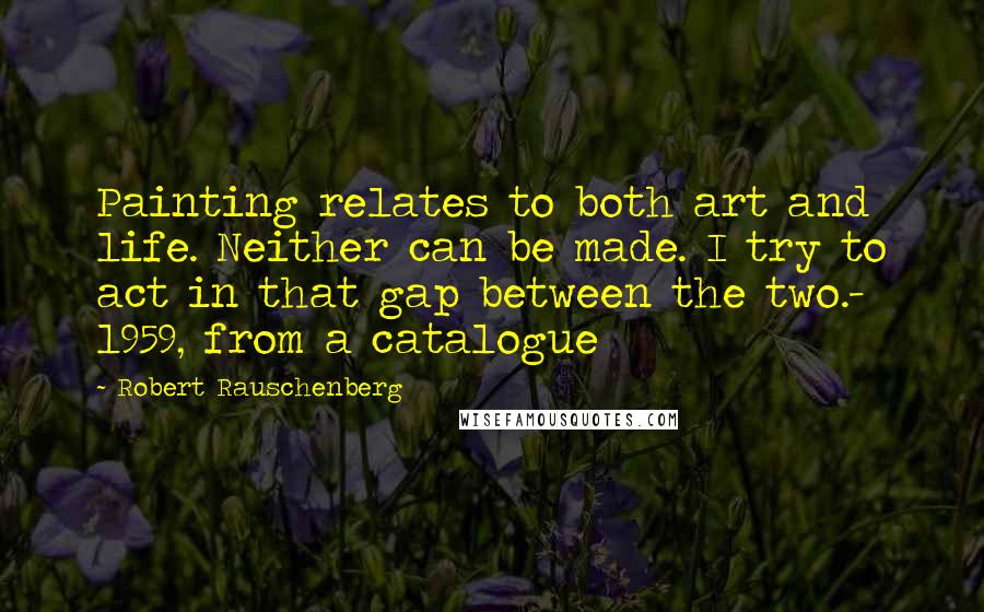 Robert Rauschenberg Quotes: Painting relates to both art and life. Neither can be made. I try to act in that gap between the two.- 1959, from a catalogue