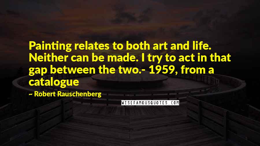 Robert Rauschenberg Quotes: Painting relates to both art and life. Neither can be made. I try to act in that gap between the two.- 1959, from a catalogue