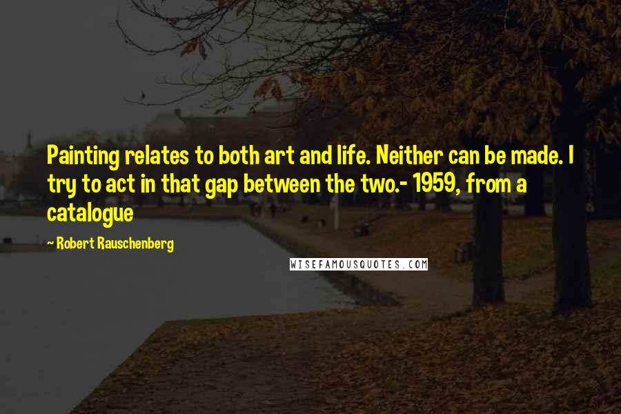 Robert Rauschenberg Quotes: Painting relates to both art and life. Neither can be made. I try to act in that gap between the two.- 1959, from a catalogue