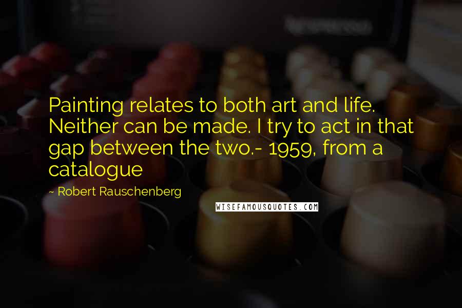 Robert Rauschenberg Quotes: Painting relates to both art and life. Neither can be made. I try to act in that gap between the two.- 1959, from a catalogue