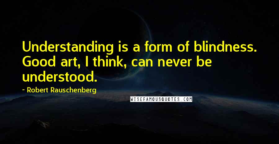 Robert Rauschenberg Quotes: Understanding is a form of blindness. Good art, I think, can never be understood.