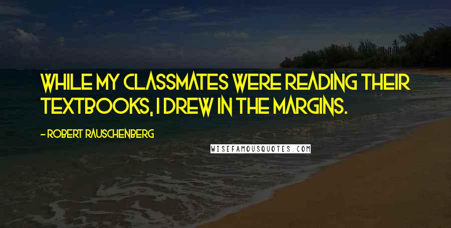 Robert Rauschenberg Quotes: While my classmates were reading their textbooks, I drew in the margins.